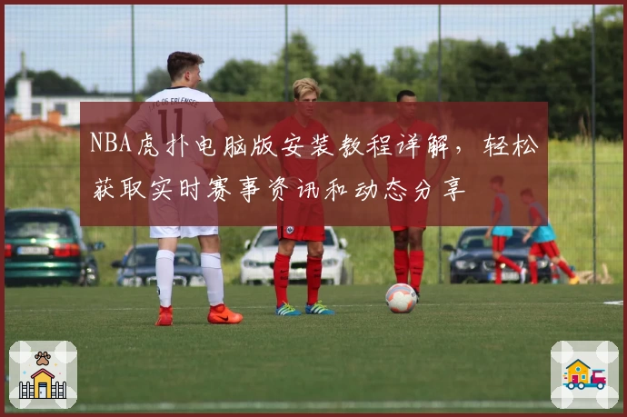 NBA虎扑电脑版安装教程详解，轻松获取实时赛事资讯和动态分享
