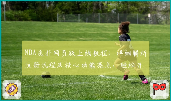 NBA虎扑网页版上线教程：详细解析注册流程及核心功能亮点，轻松开启你的篮球资讯新体验