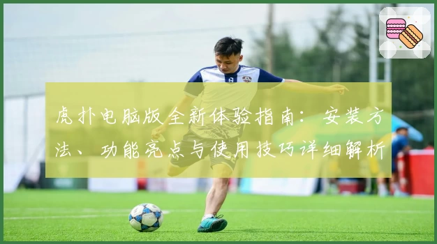 虎扑电脑版全新体验指南：安装方法、功能亮点与使用技巧详细解析