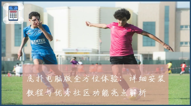 虎扑电脑版全方位体验：详细安装教程与优秀社区功能亮点解析