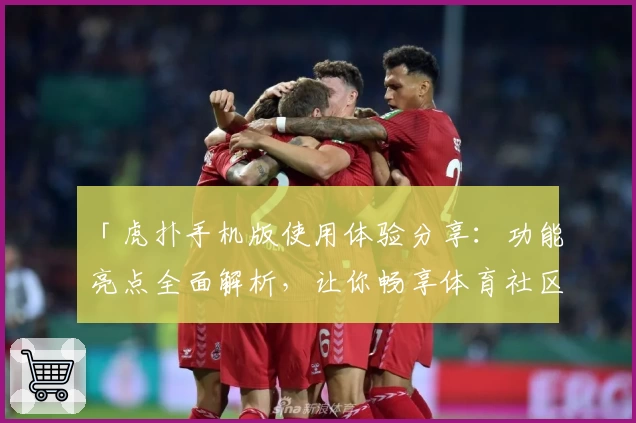「虎扑手机版使用体验分享：功能亮点全面解析，让你畅享体育社区新玩法」