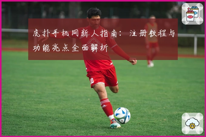 虎扑手机网新人指南：注册教程与功能亮点全面解析
