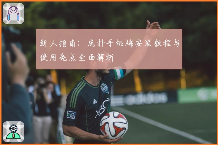 新人指南:虎扑手机端安装教程与使用亮点全面解析