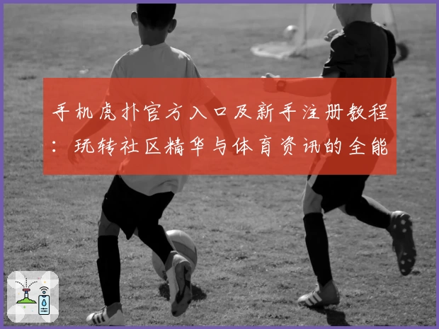 手机虎扑官方入口及新手注册教程：玩转社区精华与体育资讯的全能指南