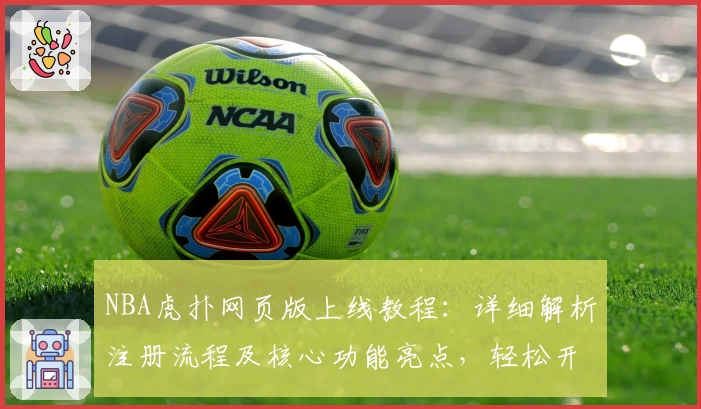 NBA虎扑网页版上线教程：详细解析注册流程及核心功能亮点，轻松开启你的篮球资讯新体验