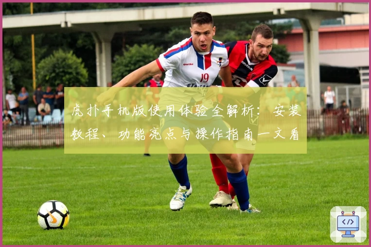 虎扑手机版使用体验全解析：安装教程、功能亮点与操作指南一文看懂
