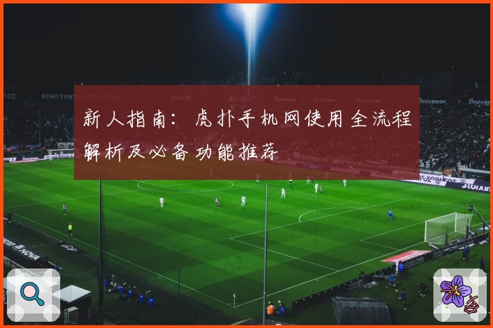 新人指南:虎扑手机网使用全流程解析及必备功能推荐