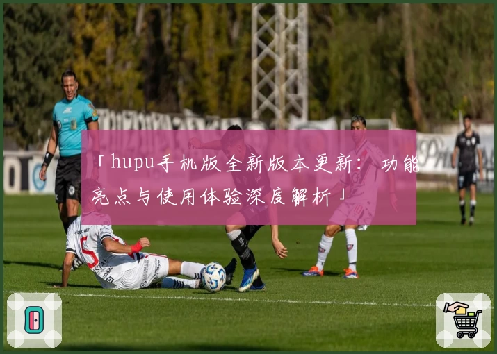 「hupu手机版全新版本更新：功能亮点与使用体验深度解析」