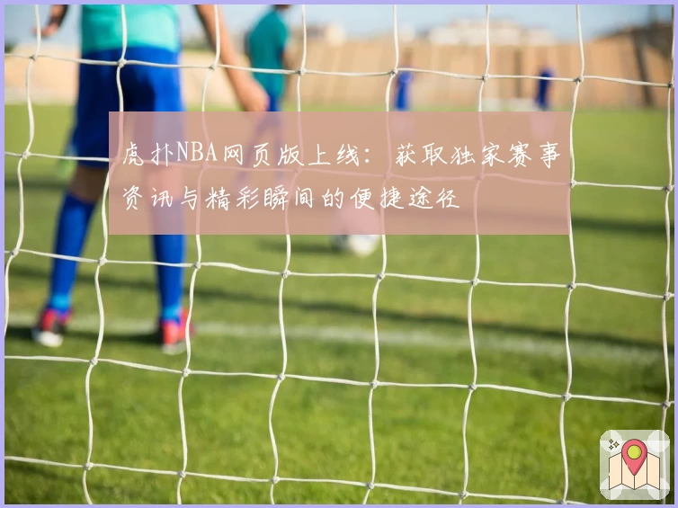 虎扑NBA网页版上线：获取独家赛事资讯与精彩瞬间的便捷途径