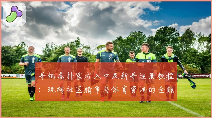 手机虎扑官方入口及新手注册教程：玩转社区精华与体育资讯的全能指南