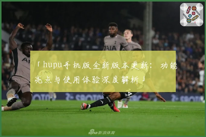 「hupu手机版全新版本更新：功能亮点与使用体验深度解析」