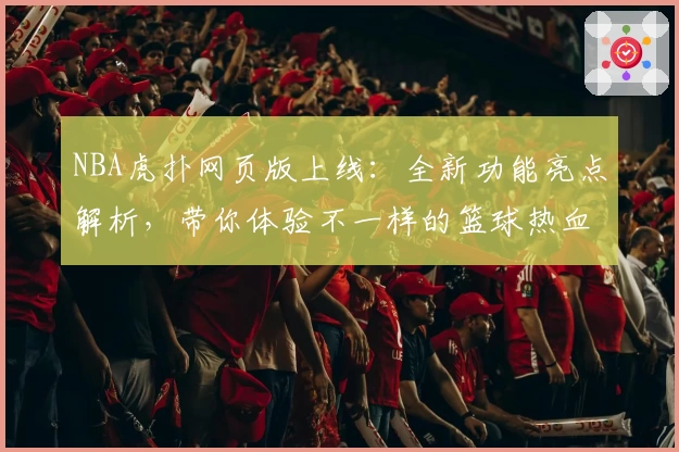 NBA虎扑网页版上线：全新功能亮点解析，带你体验不一样的篮球热血世界