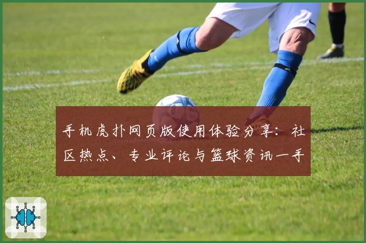 手机虎扑网页版使用体验分享：社区热点、专业评论与篮球资讯一手掌握