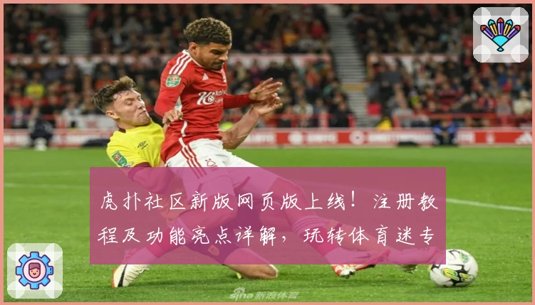 虎扑社区新版网页版上线！注册教程及功能亮点详解，玩转体育迷专属交流平台