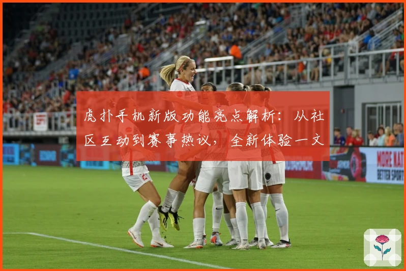 虎扑手机新版功能亮点解析：从社区互动到赛事热议，全新体验一文掌握