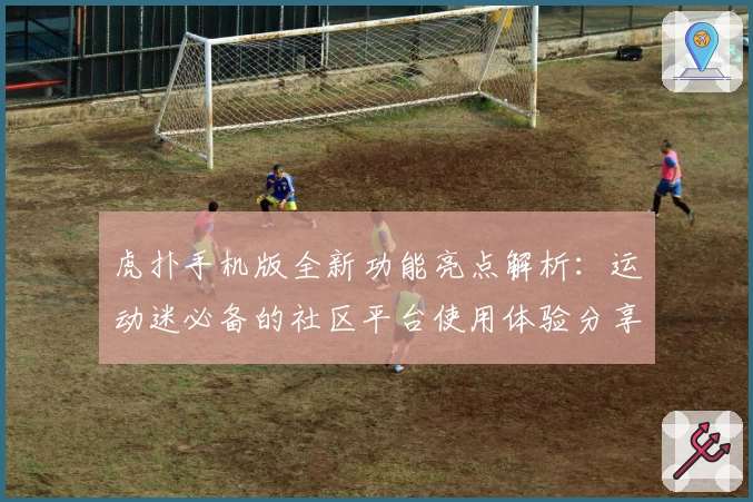 虎扑手机版全新功能亮点解析：运动迷必备的社区平台使用体验分享