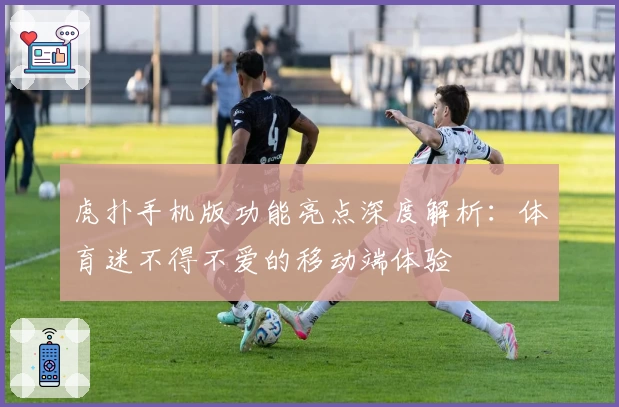 虎扑手机版功能亮点深度解析：体育迷不得不爱的移动端体验