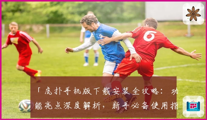 「虎扑手机版下载安装全攻略：功能亮点深度解析，新手必备使用指南」