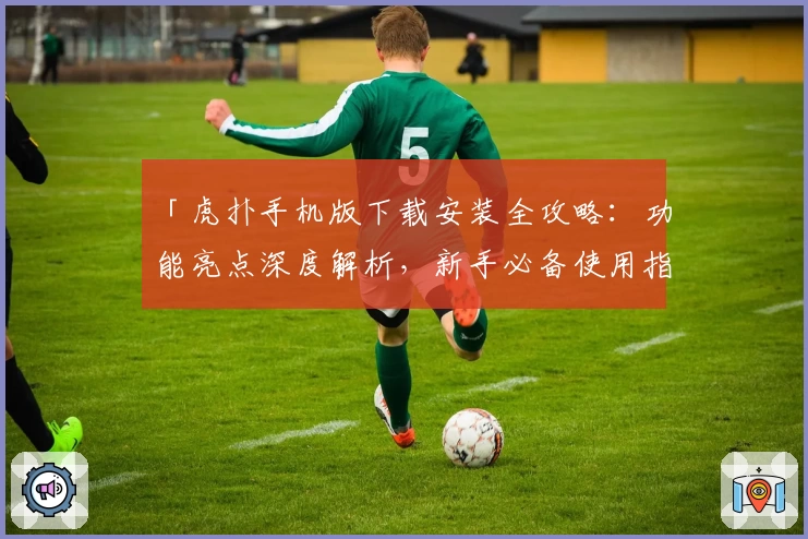 「虎扑手机版下载安装全攻略：功能亮点深度解析，新手必备使用指南」